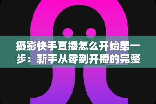 摄影快手直播怎么开始第一步：新手从零到开播的完整实操指南