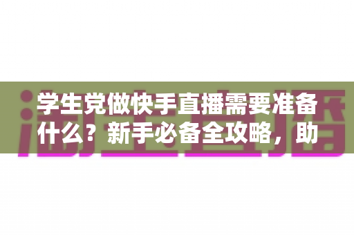学生党做快手直播需要准备什么?新手必备全攻略,助你低成本开启直播副业之路 学生党做快手直播需要准备什么?新手必备全攻略,助你低成本开启直播副业之路