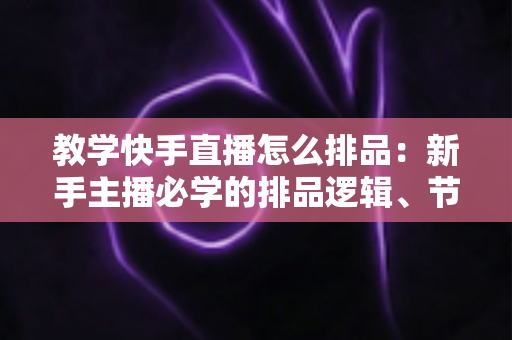 教学快手直播怎么排品：新手主播必学的排品逻辑、节奏设计与实战避坑全攻略