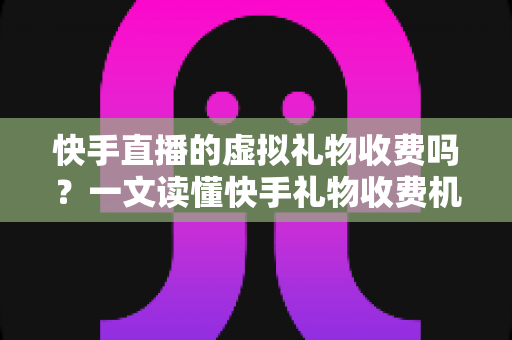 快手直播的虚拟礼物收费吗？一文读懂快手礼物收费机制、主播分成与理性消费全攻略