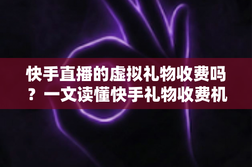 快手直播的虚拟礼物收费吗？一文读懂快手礼物收费机制、主播分成与理性消费全攻略