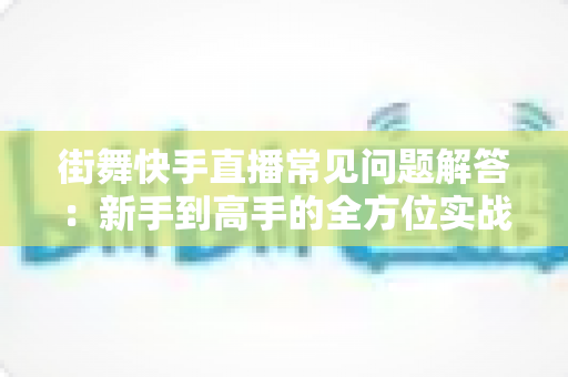 街舞快手直播常见问题解答：新手到高手的全方位实战指南