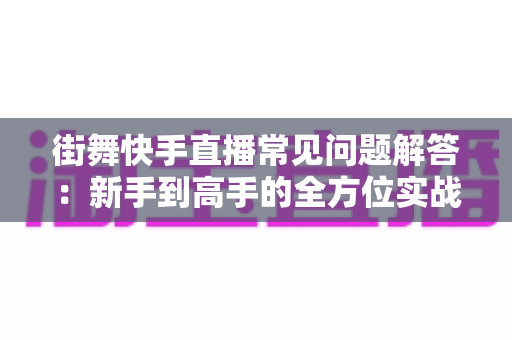 街舞快手直播常见问题解答：新手到高手的全方位实战指南