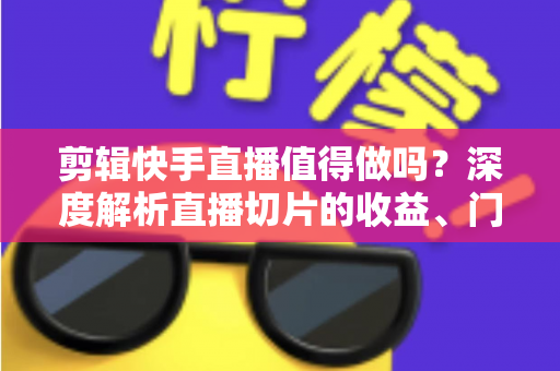 剪辑快手直播值得做吗？深度解析直播切片的收益、门槛与前景