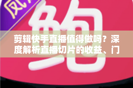 剪辑快手直播值得做吗？深度解析直播切片的收益、门槛与前景