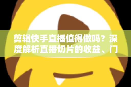 剪辑快手直播值得做吗？深度解析直播切片的收益、门槛与前景