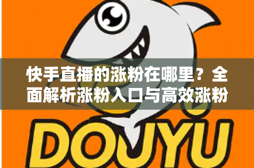 快手直播的涨粉在哪里？全面解析涨粉入口与高效涨粉实战攻略