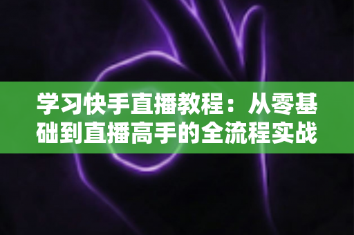 学习快手直播教程：从零基础到直播高手的全流程实战指南