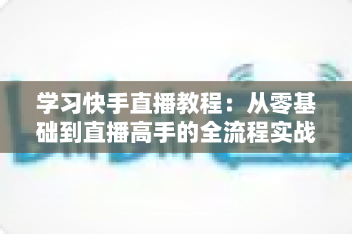 学习快手直播教程：从零基础到直播高手的全流程实战指南