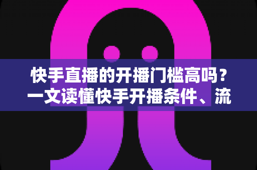 快手直播的开播门槛高吗?一文读懂快手开播条件、流程与新手实操建议 快手直播的开播门槛高吗?一文读懂快手开播条件、流程与新手实操建议