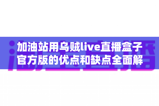加油站用乌贼live直播盒子官方版的优点和缺点全面解析：选购前必读的深度指南