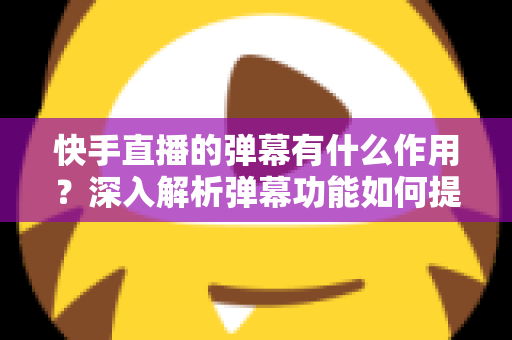 快手直播的弹幕有什么作用？深入解析弹幕功能如何提升直播互动、活跃度与运营效果