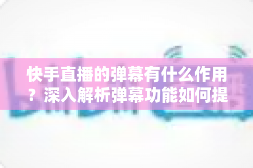 快手直播的弹幕有什么作用？深入解析弹幕功能如何提升直播互动、活跃度与运营效果