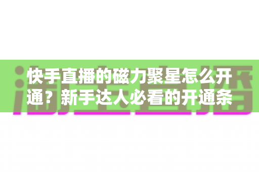 快手直播的磁力聚星怎么开通？新手达人必看的开通条件、步骤与接单变现全攻略