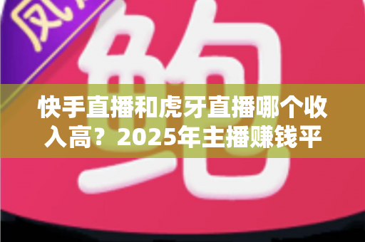 快手直播和虎牙直播哪个收入高？2025年主播赚钱平台全方位深度对比分析
