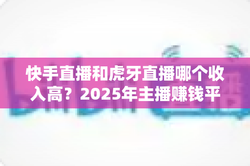 快手直播和虎牙直播哪个收入高？2025年主播赚钱平台全方位深度对比分析