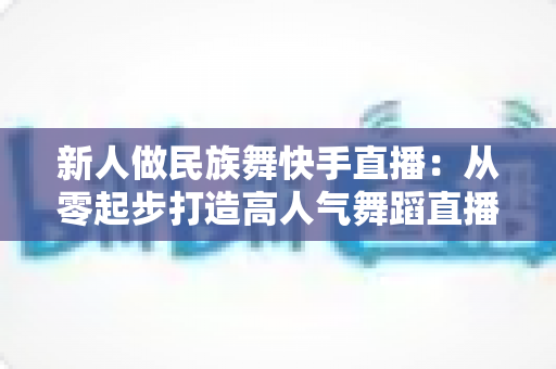 新人做民族舞快手直播:从零起步打造高人气舞蹈直播间的完整实战指南 新人做民族舞快手直播:从零起步打造高人气舞蹈直播间的完整实战指南