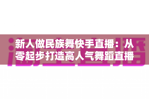 新人做民族舞快手直播:从零起步打造高人气舞蹈直播间的完整实战指南 新人做民族舞快手直播:从零起步打造高人气舞蹈直播间的完整实战指南