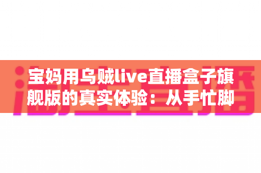 宝妈用乌贼live直播盒子旗舰版的真实体验:从手忙脚乱到从容开播的全过程分享 宝妈用乌贼live直播盒子旗舰版的真实体验:从手忙脚乱到从容开播的全过程分享