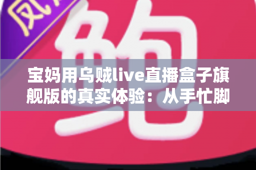 宝妈用乌贼live直播盒子旗舰版的真实体验:从手忙脚乱到从容开播的全过程分享 宝妈用乌贼live直播盒子旗舰版的真实体验:从手忙脚乱到从容开播的全过程分享