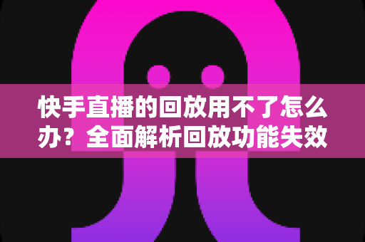 快手直播的回放用不了怎么办?全面解析回放功能失效的原因与高效解决方案指南 快手直播的回放用不了怎么办?全面解析回放功能失效的原因与高效解决方案指南