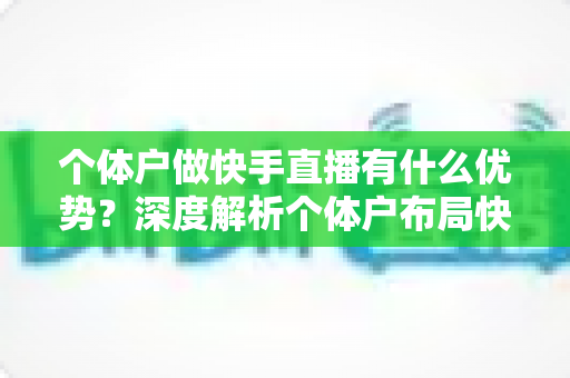 个体户做快手直播有什么优势?深度解析个体户布局快手直播的八大红利与变现密码 个体户做快手直播有什么优势?深度解析个体户布局快手直播的八大红利与变现密码