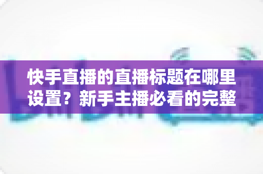快手直播的直播标题在哪里设置？新手主播必看的完整设置教程与优化技巧
