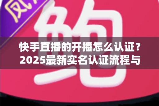 快手直播的开播怎么认证？2025最新实名认证流程与开播攻略全解析