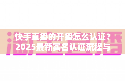 快手直播的开播怎么认证？2025最新实名认证流程与开播攻略全解析