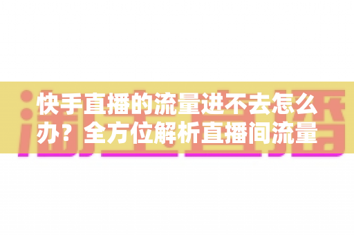 快手直播的流量进不去怎么办？全方位解析直播间流量提升的实用指南