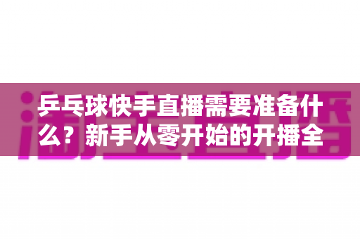 乒乓球快手直播需要准备什么?新手从零开始的开播全攻略与设备清单详解 乒乓球快手直播需要准备什么?新手从零开始的开播全攻略与设备清单详解