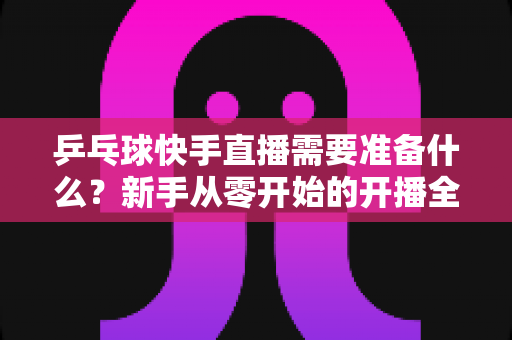乒乓球快手直播需要准备什么?新手从零开始的开播全攻略与设备清单详解 乒乓球快手直播需要准备什么?新手从零开始的开播全攻略与设备清单详解