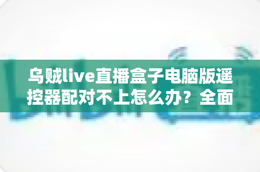 乌贼live直播盒子电脑版遥控器配对不上怎么办？全面排查与解决方案指南