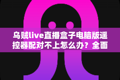 乌贼live直播盒子电脑版遥控器配对不上怎么办？全面排查与解决方案指南