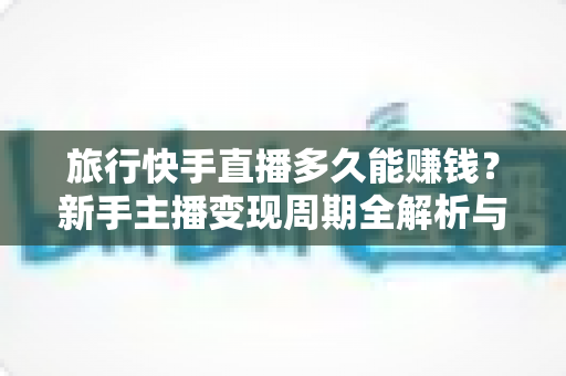 旅行快手直播多久能赚钱？新手主播变现周期全解析与快速赚钱实用指南