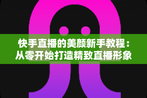 快手直播的美颜新手教程:从零开始打造精致直播形象的完整指南 快手直播的美颜新手教程:从零开始打造精致直播形象的完整指南