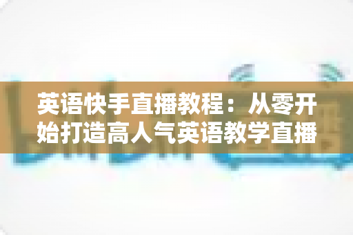 英语快手直播教程:从零开始打造高人气英语教学直播间的完整指南 英语快手直播教程:从零开始打造高人气英语教学直播间的完整指南