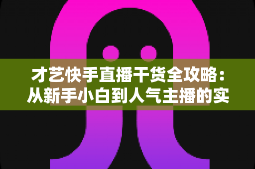 才艺快手直播干货全攻略：从新手小白到人气主播的实战进阶指南