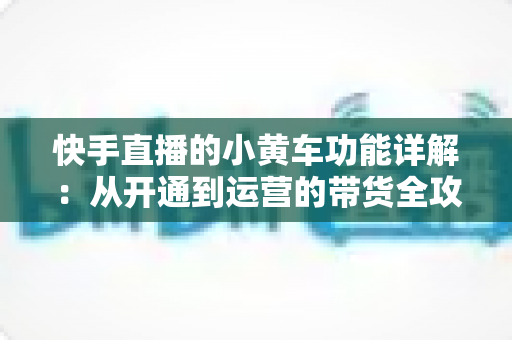 快手直播的小黄车功能详解：从开通到运营的带货全攻略，助你轻松提升直播间转化率