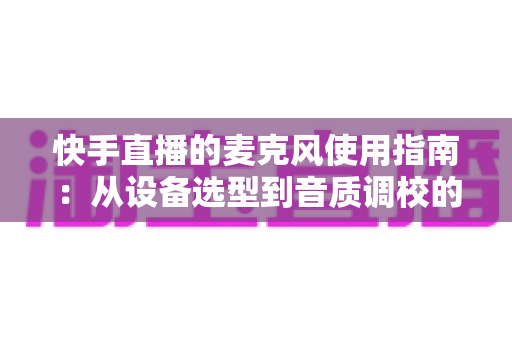 快手直播的麦克风使用指南：从设备选型到音质调校的全方位实战攻略