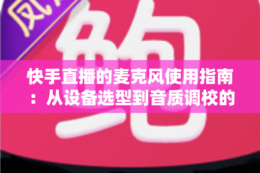 快手直播的麦克风使用指南：从设备选型到音质调校的全方位实战攻略