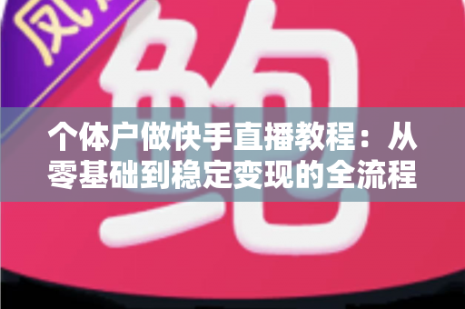 个体户做快手直播教程:从零基础到稳定变现的全流程实战指南 个体户做快手直播教程:从零基础到稳定变现的全流程实战指南