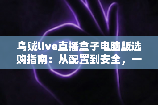 乌贼live直播盒子电脑版选购指南:从配置到安全,一篇帮你搞定 乌贼live直播盒子电脑版选购指南:从配置到安全,一篇帮你搞定