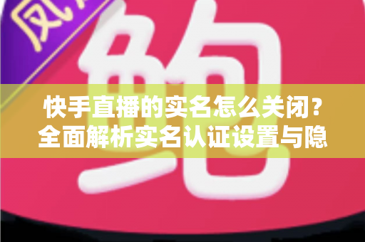 快手直播的实名怎么关闭?全面解析实名认证设置与隐私保护实用指南 快手直播的实名怎么关闭?全面解析实名认证设置与隐私保护实用指南