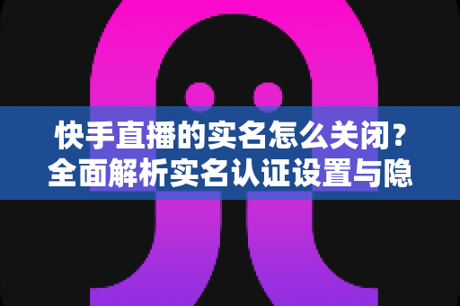 快手直播的实名怎么关闭?全面解析实名认证设置与隐私保护实用指南 快手直播的实名怎么关闭?全面解析实名认证设置与隐私保护实用指南