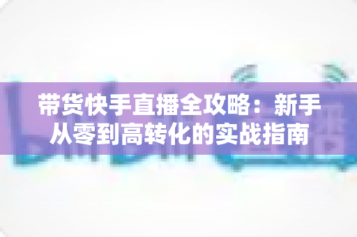 带货快手直播全攻略：新手从零到高转化的实战指南