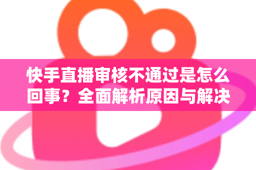 快手直播审核不通过是怎么回事？全面解析原因与解决方案，助你快速过审开播