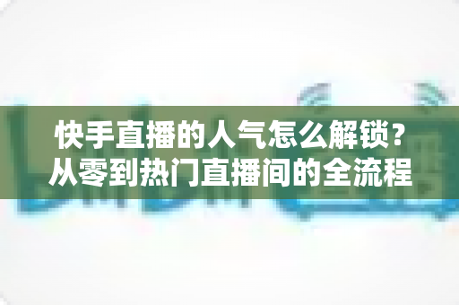快手直播的人气怎么解锁？从零到热门直播间的全流程实战指南