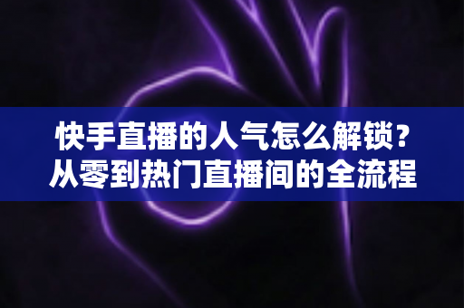 快手直播的人气怎么解锁？从零到热门直播间的全流程实战指南