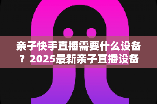 亲子快手直播需要什么设备?2025最新亲子直播设备清单与选购全攻略 亲子快手直播需要什么设备?2025最新亲子直播设备清单与选购全攻略